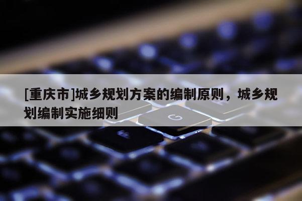 [重慶市]城鄉規劃方案的編制原則，城鄉規劃編制實施細則