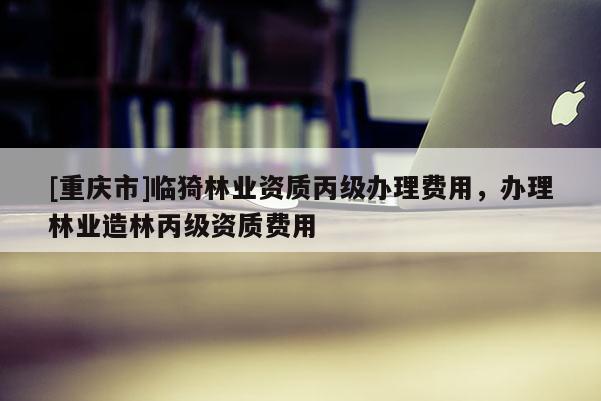 [重慶市]臨猗林業資質丙級辦理費用，辦理林業造林丙級資質費用