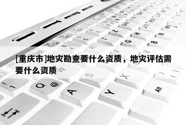 [重慶市]地災勘查要什么資質，地災評估需要什么資質