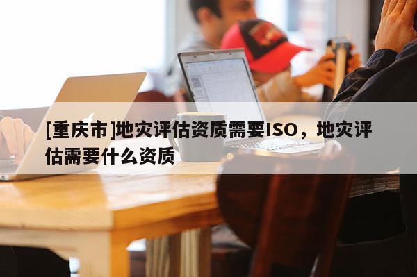 [重慶市]地災評估資質(zhì)需要ISO，地災評估需要什么資質(zhì)