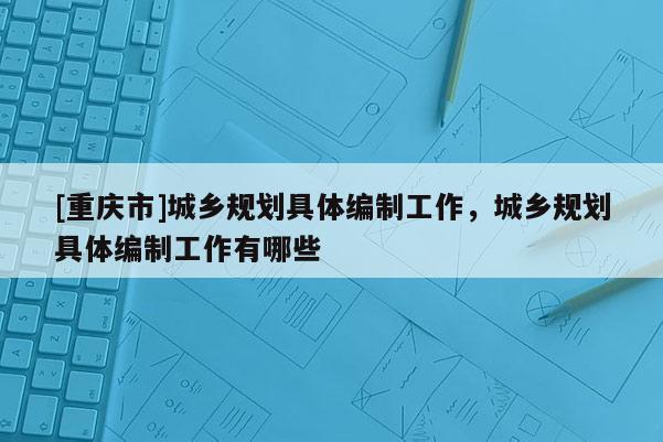 [重慶市]城鄉規劃具體編制工作，城鄉規劃具體編制工作有哪些