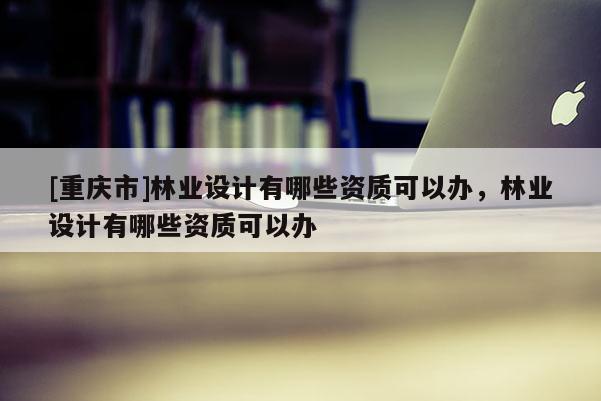 [重慶市]林業設計有哪些資質可以辦，林業設計有哪些資質可以辦
