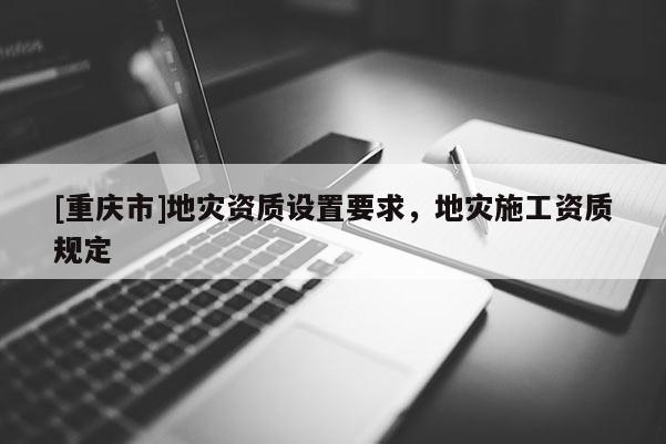 [重慶市]地災(zāi)資質(zhì)設(shè)置要求，地災(zāi)施工資質(zhì)規(guī)定