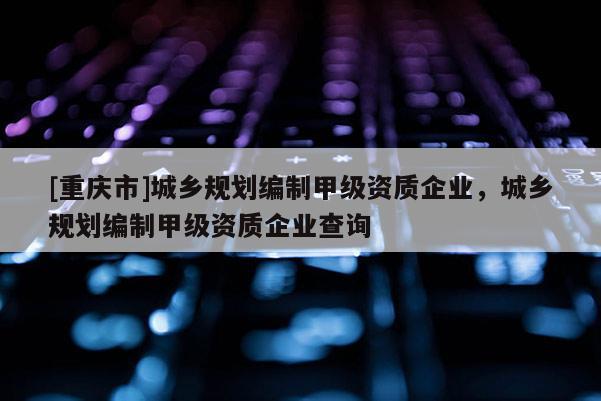 [重慶市]城鄉(xiāng)規(guī)劃編制甲級資質(zhì)企業(yè)，城鄉(xiāng)規(guī)劃編制甲級資質(zhì)企業(yè)查詢