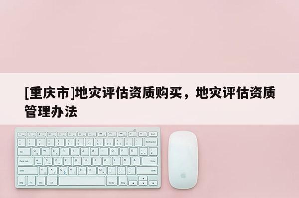 [重慶市]地災評估資質購買，地災評估資質管理辦法