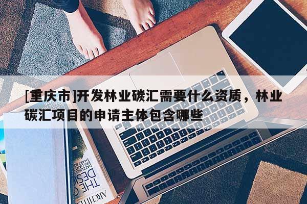 [重慶市]開發林業碳匯需要什么資質，林業碳匯項目的申請主體包含哪些