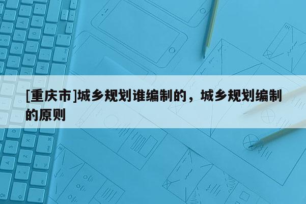 [重慶市]城鄉(xiāng)規(guī)劃誰編制的，城鄉(xiāng)規(guī)劃編制的原則