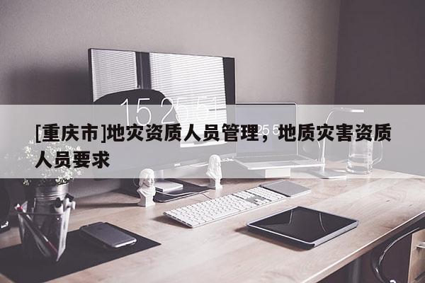 [重慶市]地災資質人員管理，地質災害資質人員要求