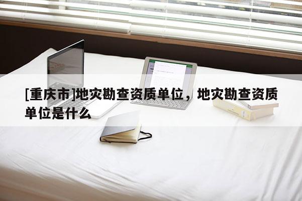[重慶市]地災勘查資質單位，地災勘查資質單位是什么