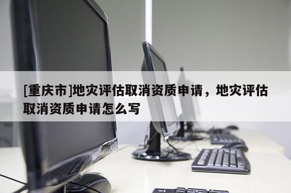 [重慶市]地災評估取消資質(zhì)申請，地災評估取消資質(zhì)申請怎么寫