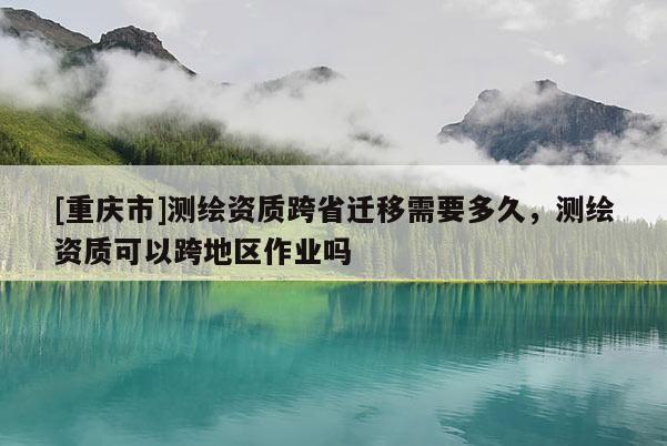 [重慶市]測繪資質跨省遷移需要多久，測繪資質可以跨地區作業嗎