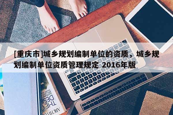 [重慶市]城鄉規劃編制單位的資質，城鄉規劃編制單位資質管理規定 2016年版