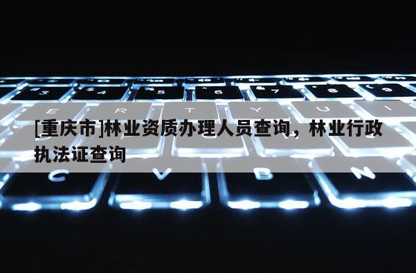 [重慶市]林業資質辦理人員查詢，林業行政執法證查詢