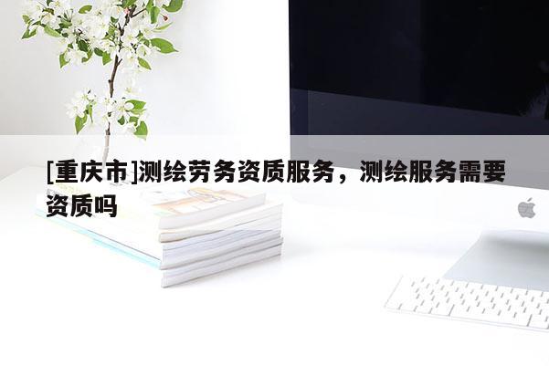 [重慶市]測繪勞務(wù)資質(zhì)服務(wù)，測繪服務(wù)需要資質(zhì)嗎