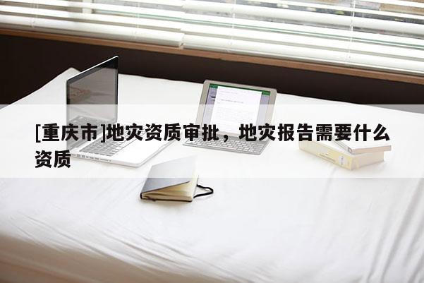[重慶市]地災資質審批，地災報告需要什么資質