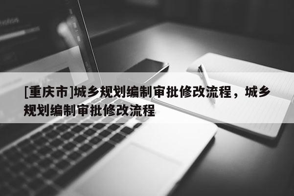 [重慶市]城鄉規劃編制審批修改流程，城鄉規劃編制審批修改流程