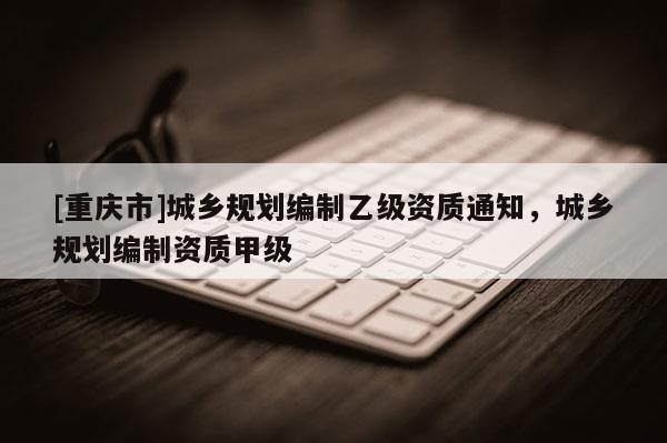 [重慶市]城鄉規劃編制乙級資質通知，城鄉規劃編制資質甲級