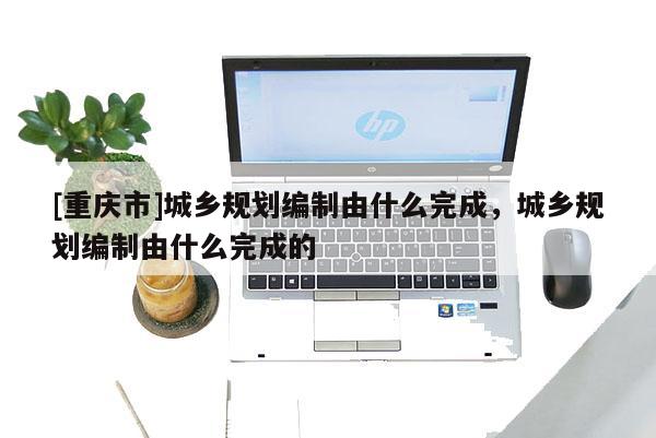 [重慶市]城鄉規劃編制由什么完成，城鄉規劃編制由什么完成的