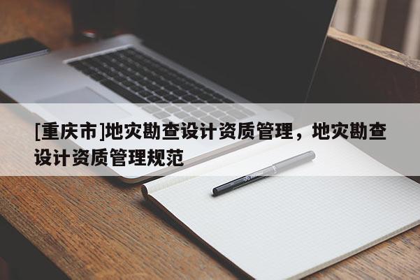 [重慶市]地災(zāi)勘查設(shè)計(jì)資質(zhì)管理，地災(zāi)勘查設(shè)計(jì)資質(zhì)管理規(guī)范