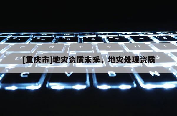 [重慶市]地災(zāi)資質(zhì)末采，地災(zāi)處理資質(zhì)