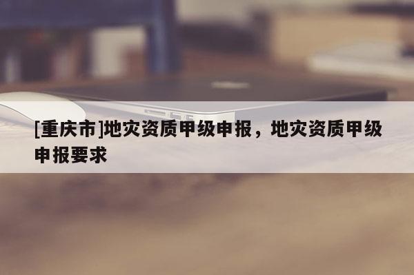 [重慶市]地災(zāi)資質(zhì)甲級申報，地災(zāi)資質(zhì)甲級申報要求