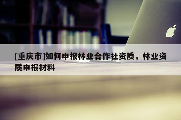 [重慶市]如何申報林業合作社資質，林業資質申報材料