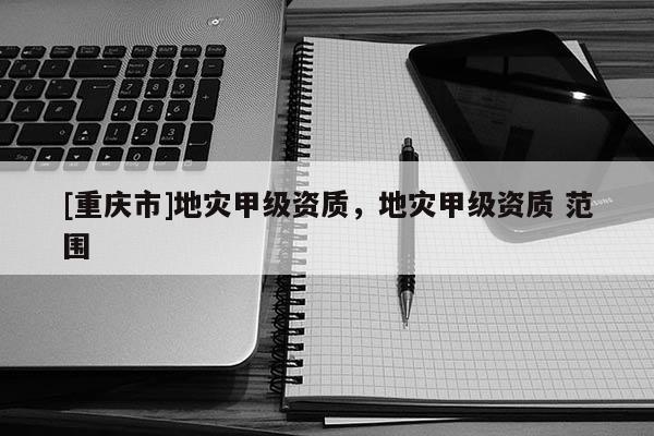 [重慶市]地災甲級資質，地災甲級資質 范圍