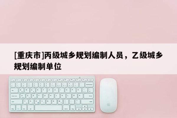 [重慶市]丙級城鄉規劃編制人員，乙級城鄉規劃編制單位