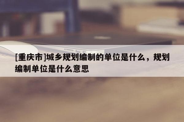 [重慶市]城鄉規劃編制的單位是什么，規劃編制單位是什么意思