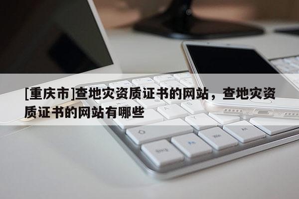 [重慶市]查地災(zāi)資質(zhì)證書的網(wǎng)站，查地災(zāi)資質(zhì)證書的網(wǎng)站有哪些