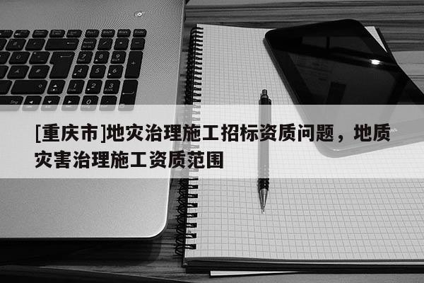 [重慶市]地災治理施工招標資質問題，地質災害治理施工資質范圍