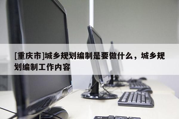 [重慶市]城鄉(xiāng)規(guī)劃編制是要做什么，城鄉(xiāng)規(guī)劃編制工作內(nèi)容