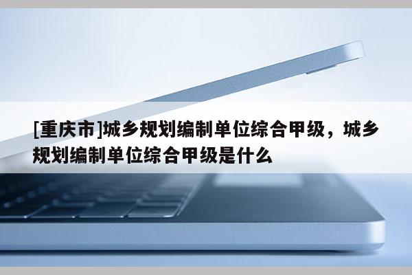 [重慶市]城鄉規劃編制單位綜合甲級，城鄉規劃編制單位綜合甲級是什么