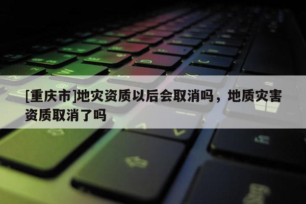 [重慶市]地災資質以后會取消嗎，地質災害資質取消了嗎