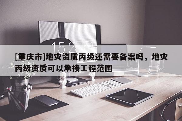 [重慶市]地災資質丙級還需要備案嗎，地災丙級資質可以承接工程范圍