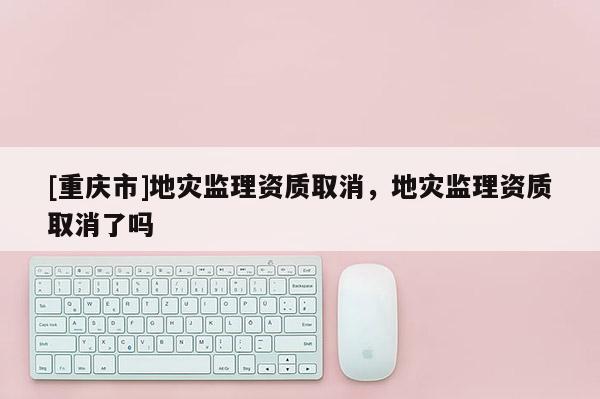 [重慶市]地災監理資質取消，地災監理資質取消了嗎