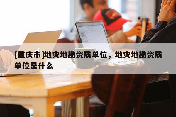 [重慶市]地災(zāi)地勘資質(zhì)單位，地災(zāi)地勘資質(zhì)單位是什么