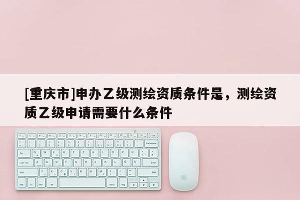 [重慶市]申辦乙級測繪資質條件是，測繪資質乙級申請需要什么條件