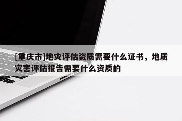 [重慶市]地災評估資質需要什么證書，地質災害評估報告需要什么資質的