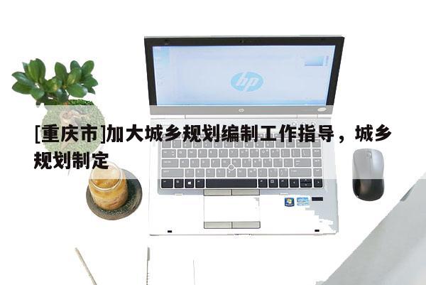 [重慶市]加大城鄉規劃編制工作指導，城鄉規劃制定