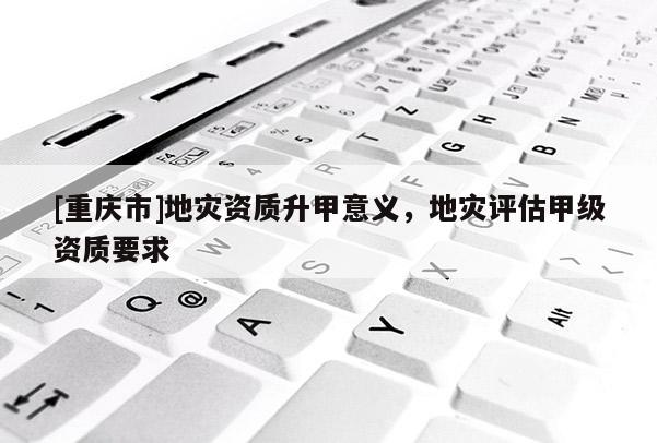 [重慶市]地災(zāi)資質(zhì)升甲意義，地災(zāi)評(píng)估甲級(jí)資質(zhì)要求
