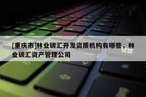 [重慶市]林業(yè)碳匯開(kāi)發(fā)資質(zhì)機(jī)構(gòu)有哪些，林業(yè)碳匯資產(chǎn)管理公司