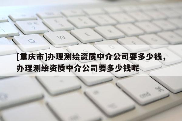 [重慶市]辦理測繪資質中介公司要多少錢，辦理測繪資質中介公司要多少錢呢