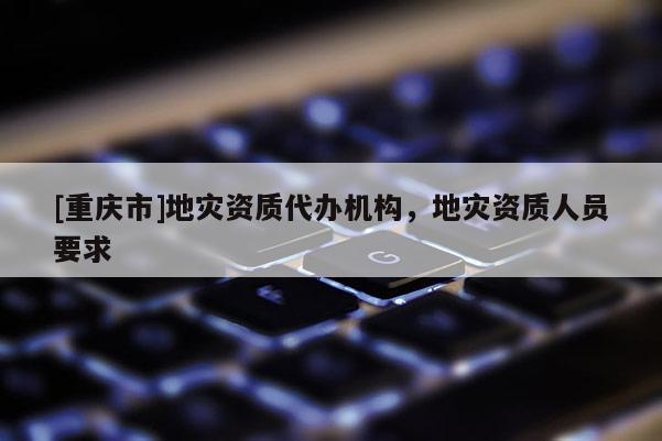 [重慶市]地災(zāi)資質(zhì)代辦機構(gòu)，地災(zāi)資質(zhì)人員要求