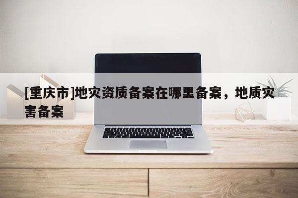 [重慶市]地災資質備案在哪里備案，地質災害備案