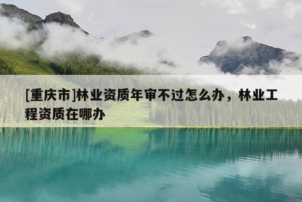 [重慶市]林業(yè)資質(zhì)年審不過怎么辦，林業(yè)工程資質(zhì)在哪辦