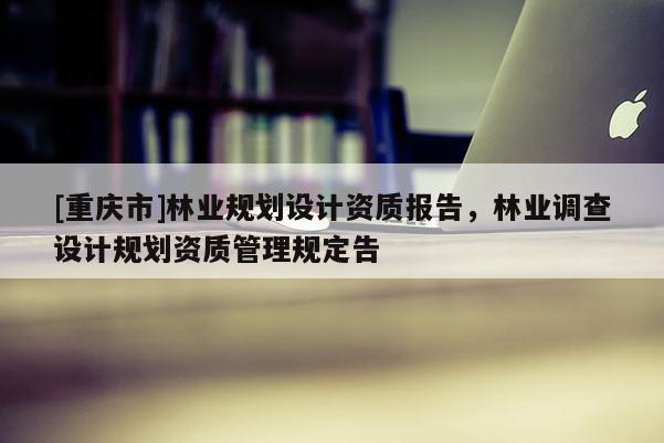 [重慶市]林業(yè)規(guī)劃設(shè)計(jì)資質(zhì)報(bào)告，林業(yè)調(diào)查設(shè)計(jì)規(guī)劃資質(zhì)管理規(guī)定告