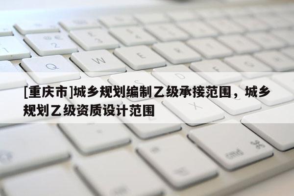 [重慶市]城鄉規劃編制乙級承接范圍，城鄉規劃乙級資質設計范圍