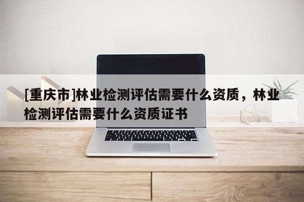[重慶市]林業檢測評估需要什么資質，林業檢測評估需要什么資質證書