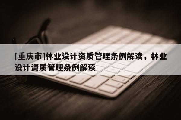 [重慶市]林業(yè)設(shè)計(jì)資質(zhì)管理?xiàng)l例解讀，林業(yè)設(shè)計(jì)資質(zhì)管理?xiàng)l例解讀